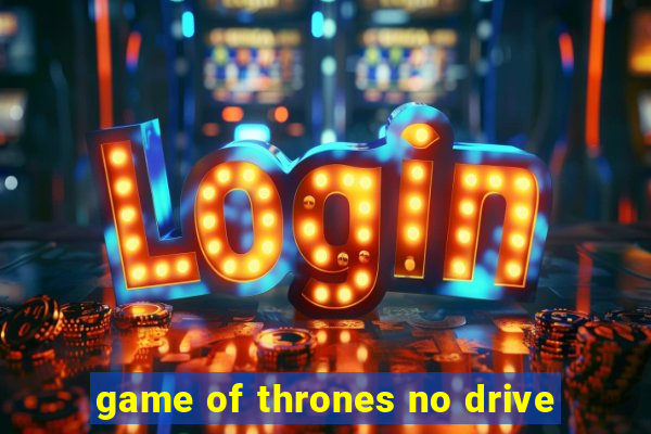 game of thrones no drive