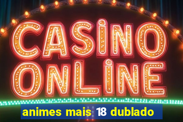 animes mais 18 dublado