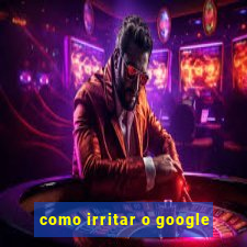 como irritar o google