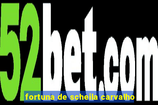 fortuna de scheila carvalho