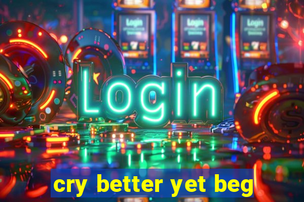 cry better yet beg