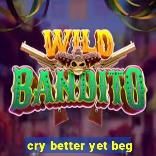 cry better yet beg
