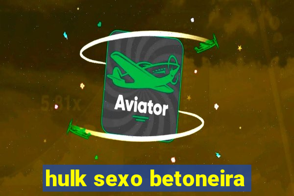 hulk sexo betoneira