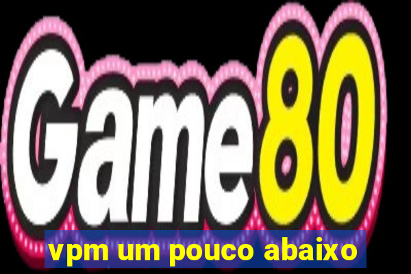 vpm um pouco abaixo