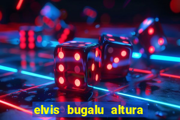 elvis bugalu altura e peso