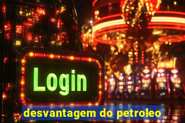 desvantagem do petroleo