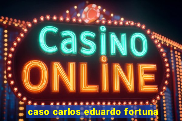 caso carlos eduardo fortuna
